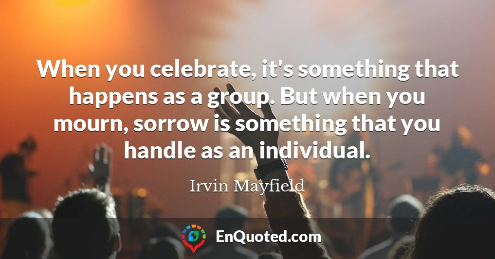 When you celebrate, it's something that happens as a group. But when you mourn, sorrow is something that you handle as an individual.