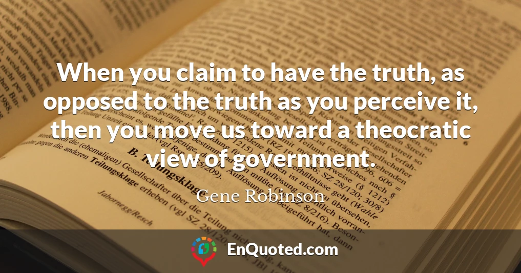 When you claim to have the truth, as opposed to the truth as you perceive it, then you move us toward a theocratic view of government.