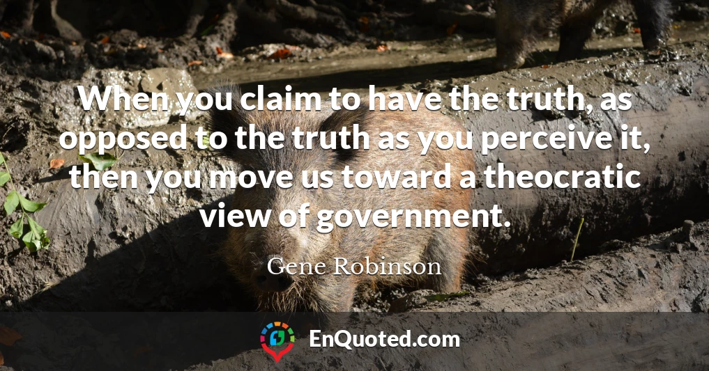 When you claim to have the truth, as opposed to the truth as you perceive it, then you move us toward a theocratic view of government.