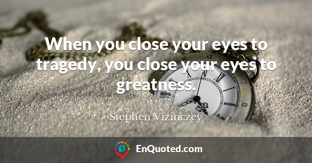 When you close your eyes to tragedy, you close your eyes to greatness.
