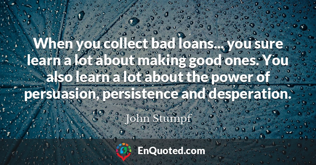 When you collect bad loans... you sure learn a lot about making good ones. You also learn a lot about the power of persuasion, persistence and desperation.