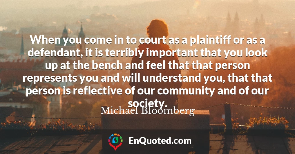 When you come in to court as a plaintiff or as a defendant, it is terribly important that you look up at the bench and feel that that person represents you and will understand you, that that person is reflective of our community and of our society.