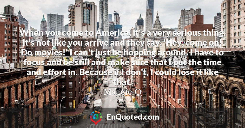 When you come to America, it's a very serious thing. It's not like you arrive and they say, 'Hey, come on! Do movies!' I can't just be hopping around. I have to focus and be still and make sure that I put the time and effort in. Because if I don't, I could lose it like that.