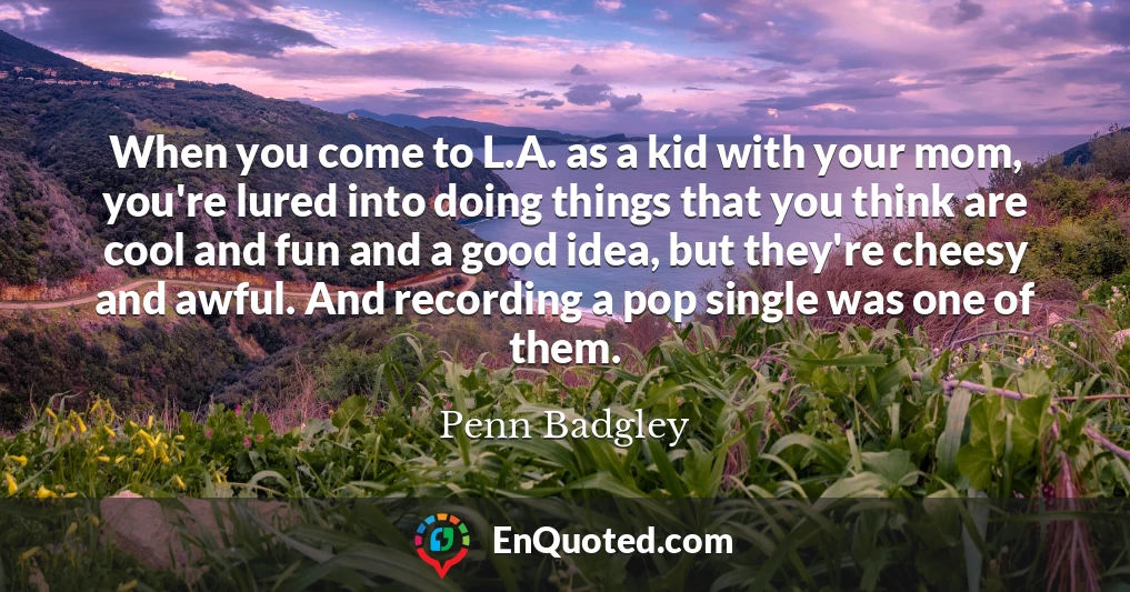 When you come to L.A. as a kid with your mom, you're lured into doing things that you think are cool and fun and a good idea, but they're cheesy and awful. And recording a pop single was one of them.