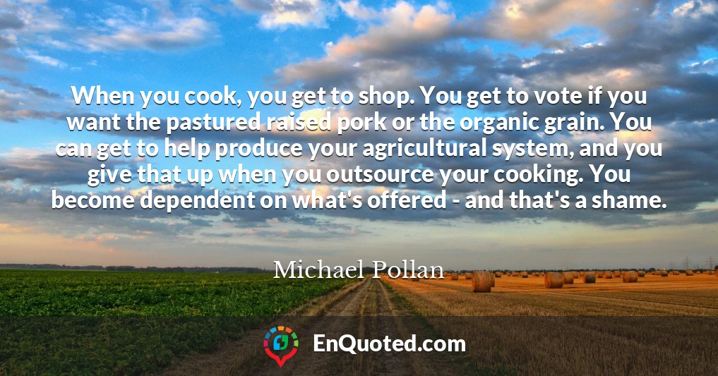 When you cook, you get to shop. You get to vote if you want the pastured raised pork or the organic grain. You can get to help produce your agricultural system, and you give that up when you outsource your cooking. You become dependent on what's offered - and that's a shame.