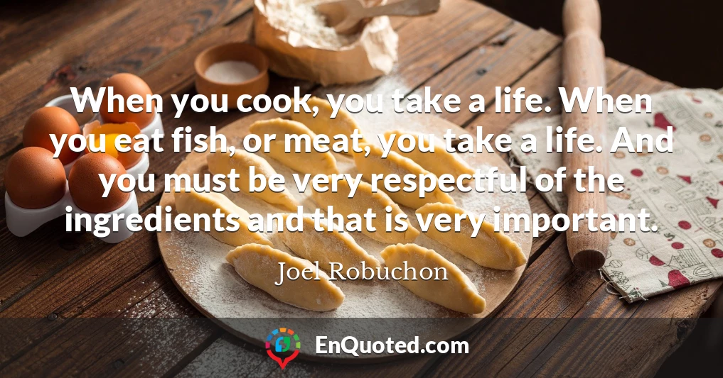 When you cook, you take a life. When you eat fish, or meat, you take a life. And you must be very respectful of the ingredients and that is very important.