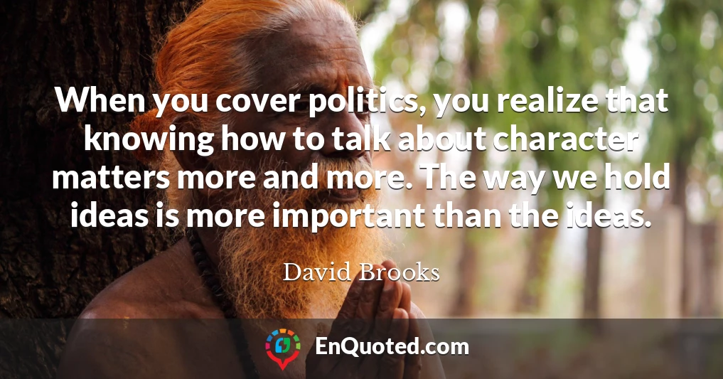 When you cover politics, you realize that knowing how to talk about character matters more and more. The way we hold ideas is more important than the ideas.