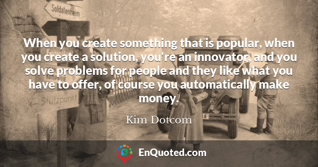 When you create something that is popular, when you create a solution, you're an innovator, and you solve problems for people and they like what you have to offer, of course you automatically make money.
