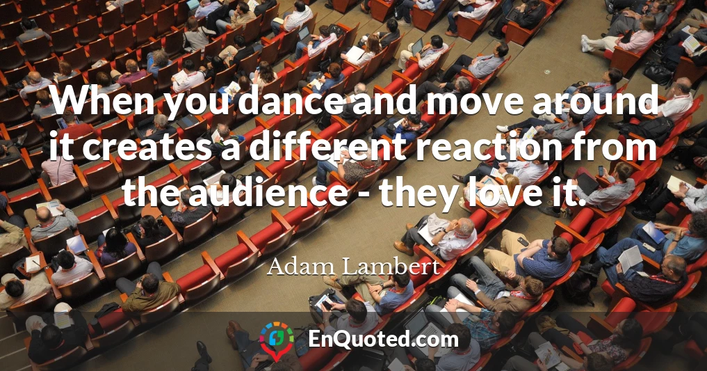 When you dance and move around it creates a different reaction from the audience - they love it.