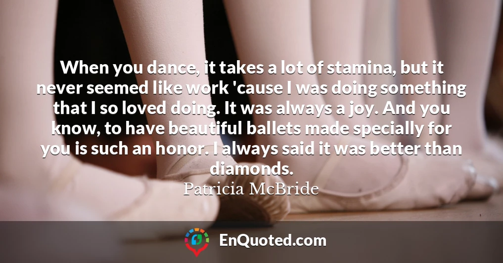When you dance, it takes a lot of stamina, but it never seemed like work 'cause I was doing something that I so loved doing. It was always a joy. And you know, to have beautiful ballets made specially for you is such an honor. I always said it was better than diamonds.