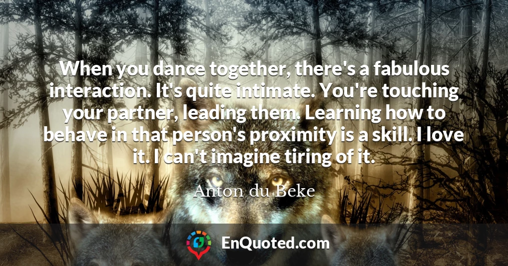 When you dance together, there's a fabulous interaction. It's quite intimate. You're touching your partner, leading them. Learning how to behave in that person's proximity is a skill. I love it. I can't imagine tiring of it.