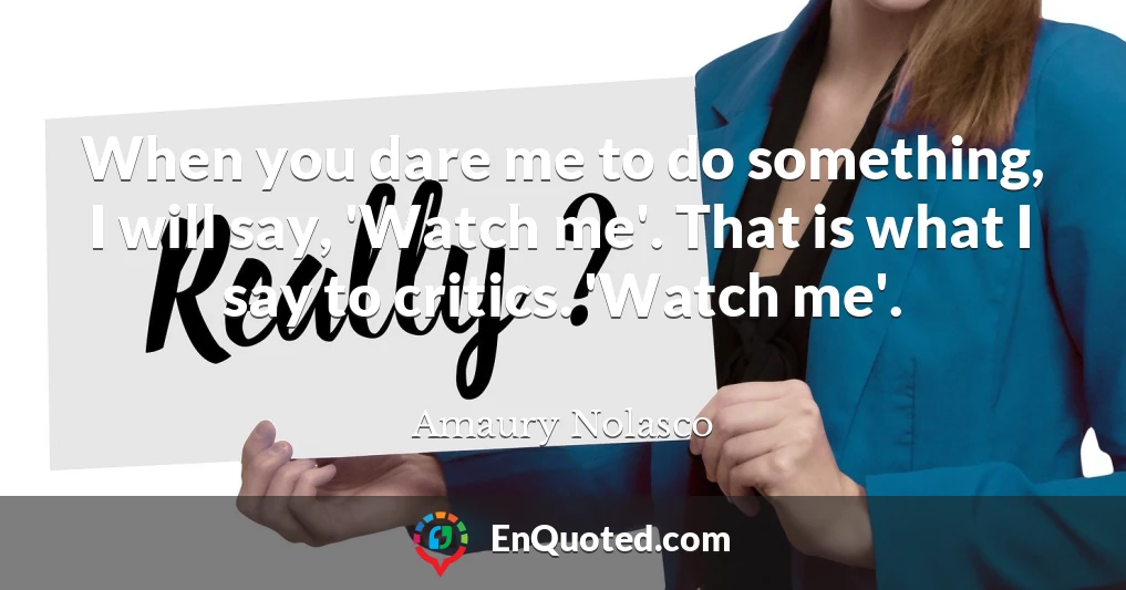 When you dare me to do something, I will say, 'Watch me'. That is what I say to critics. 'Watch me'.