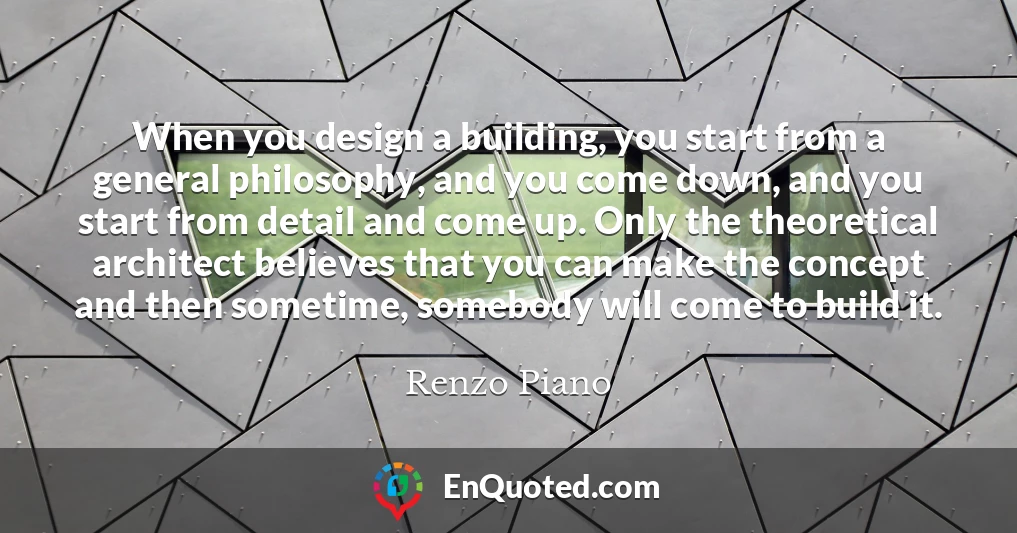 When you design a building, you start from a general philosophy, and you come down, and you start from detail and come up. Only the theoretical architect believes that you can make the concept and then sometime, somebody will come to build it.