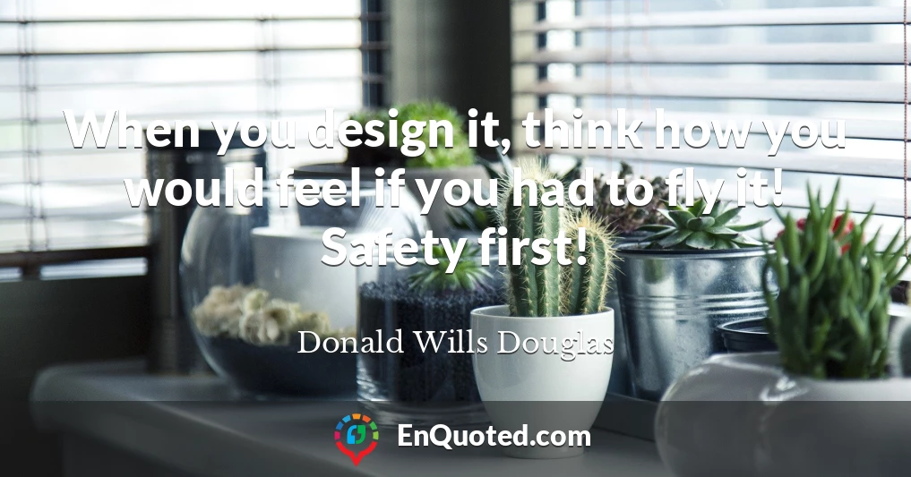 When you design it, think how you would feel if you had to fly it! Safety first!