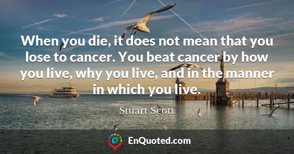 When you die, it does not mean that you lose to cancer. You beat cancer by how you live, why you live, and in the manner in which you live.