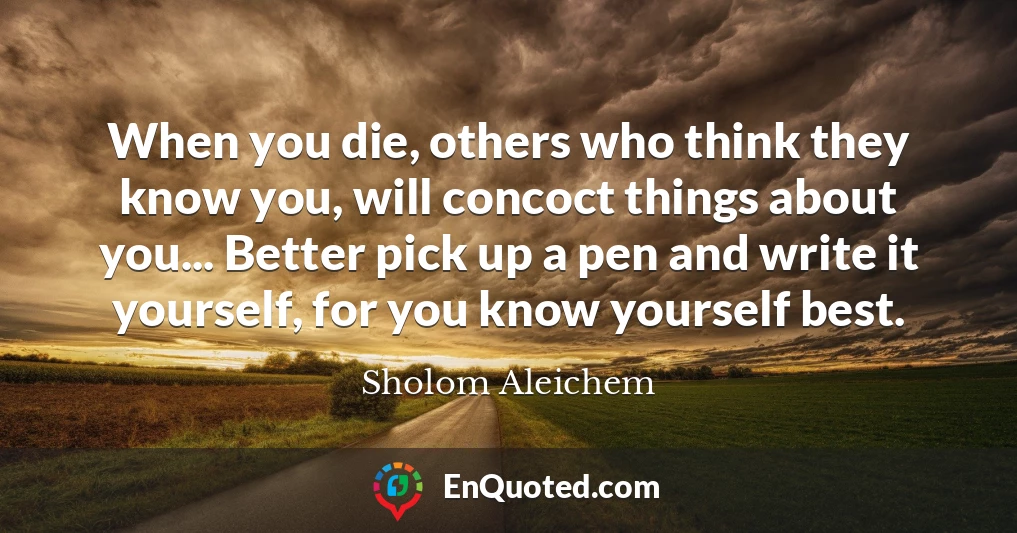 When you die, others who think they know you, will concoct things about you... Better pick up a pen and write it yourself, for you know yourself best.