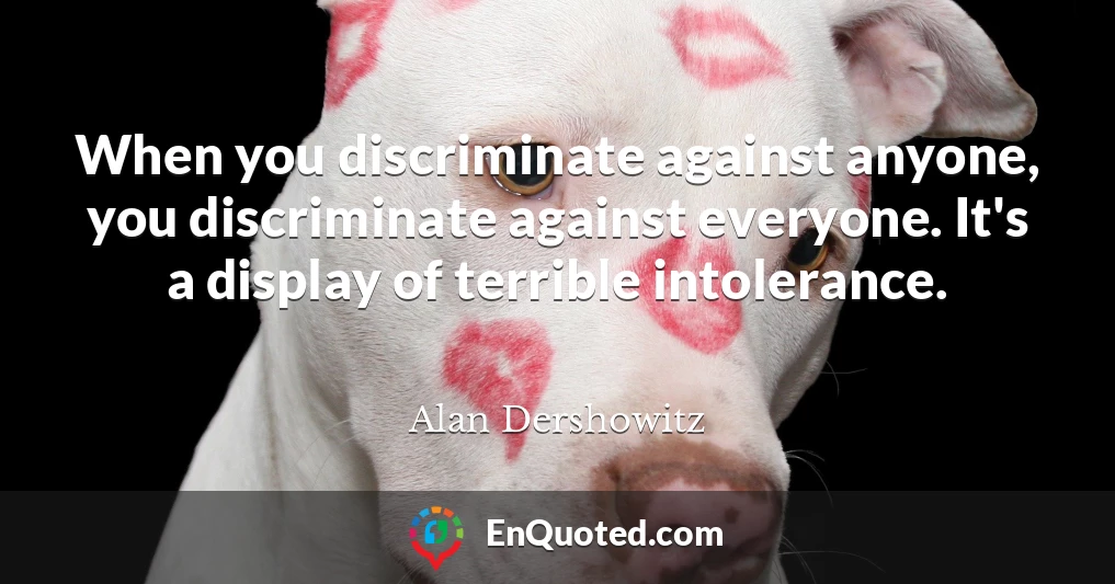 When you discriminate against anyone, you discriminate against everyone. It's a display of terrible intolerance.