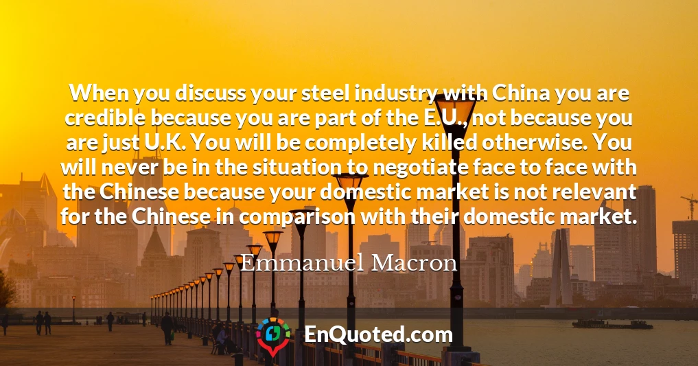 When you discuss your steel industry with China you are credible because you are part of the E.U., not because you are just U.K. You will be completely killed otherwise. You will never be in the situation to negotiate face to face with the Chinese because your domestic market is not relevant for the Chinese in comparison with their domestic market.