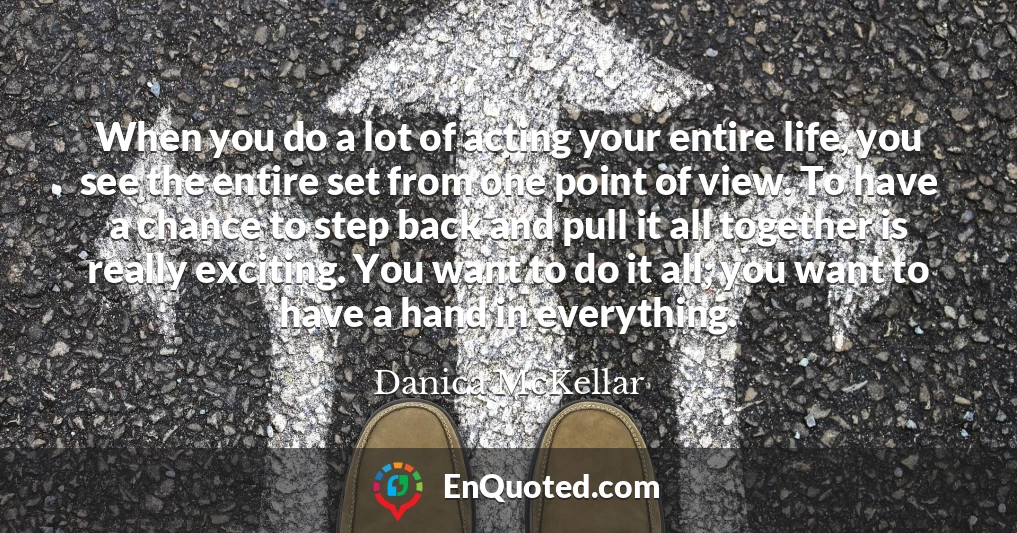When you do a lot of acting your entire life, you see the entire set from one point of view. To have a chance to step back and pull it all together is really exciting. You want to do it all; you want to have a hand in everything.