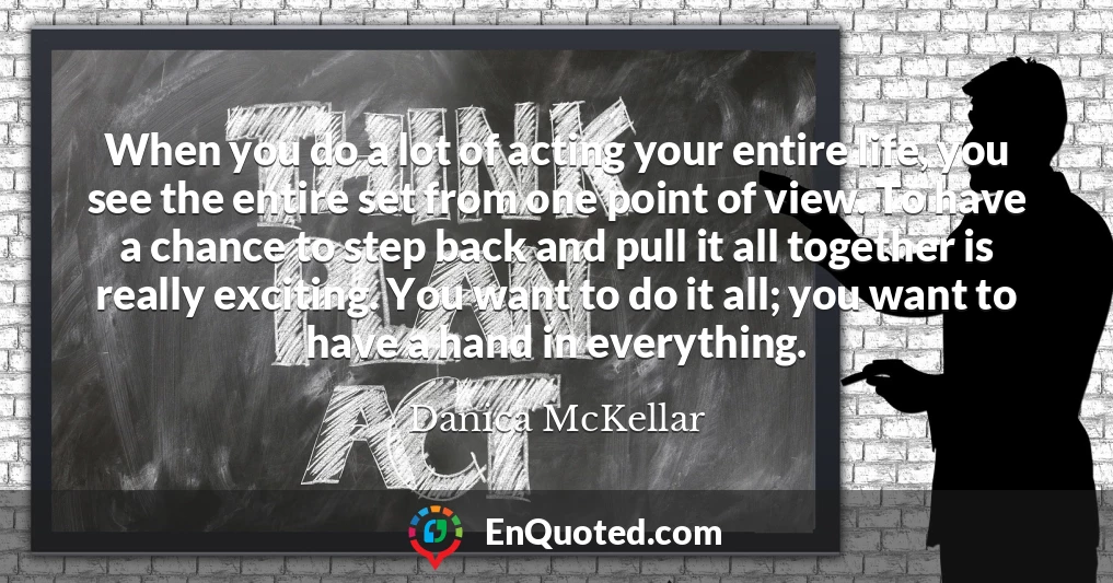 When you do a lot of acting your entire life, you see the entire set from one point of view. To have a chance to step back and pull it all together is really exciting. You want to do it all; you want to have a hand in everything.