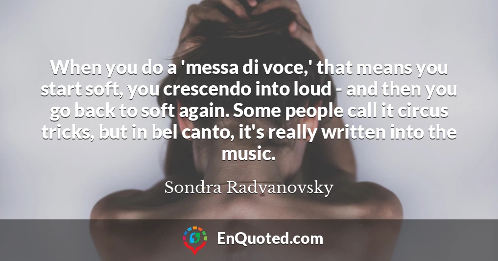 When you do a 'messa di voce,' that means you start soft, you crescendo into loud - and then you go back to soft again. Some people call it circus tricks, but in bel canto, it's really written into the music.