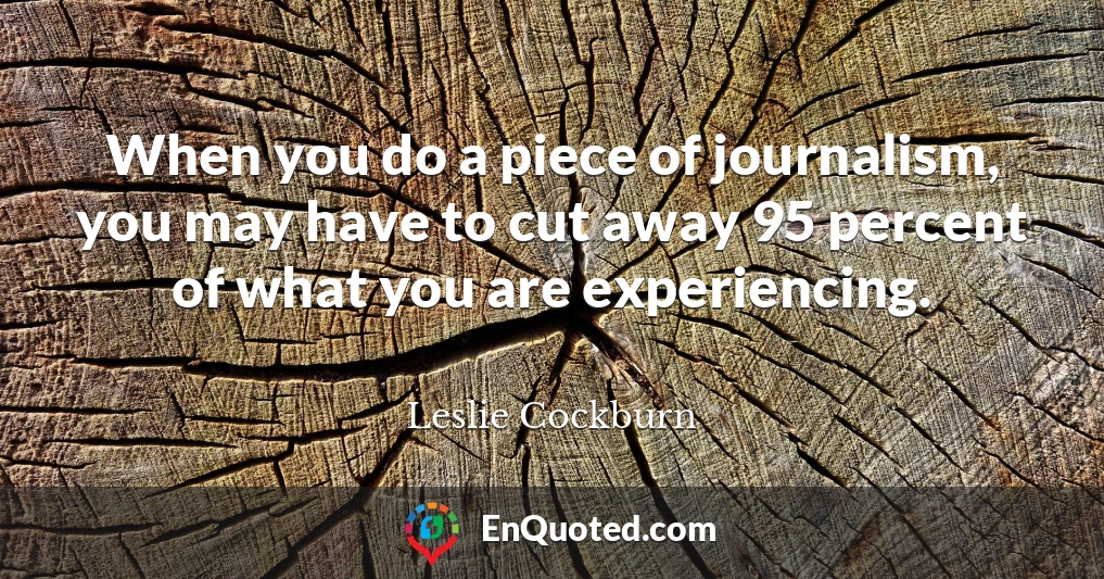 When you do a piece of journalism, you may have to cut away 95 percent of what you are experiencing.