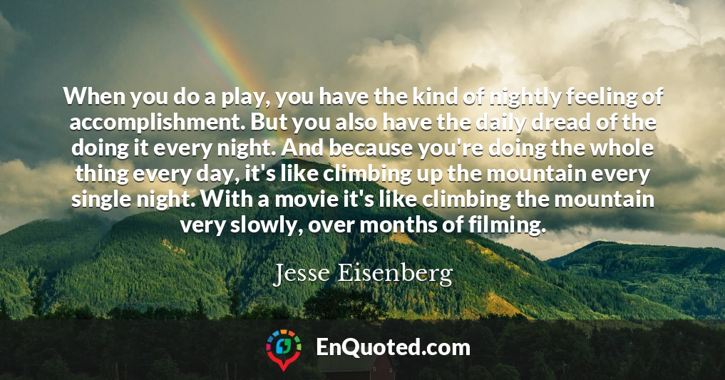 When you do a play, you have the kind of nightly feeling of accomplishment. But you also have the daily dread of the doing it every night. And because you're doing the whole thing every day, it's like climbing up the mountain every single night. With a movie it's like climbing the mountain very slowly, over months of filming.