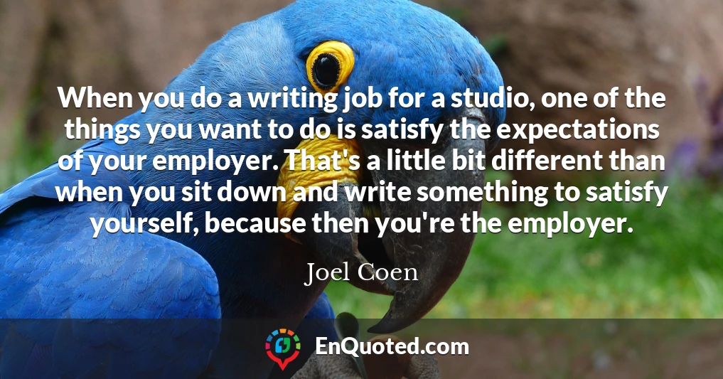 When you do a writing job for a studio, one of the things you want to do is satisfy the expectations of your employer. That's a little bit different than when you sit down and write something to satisfy yourself, because then you're the employer.