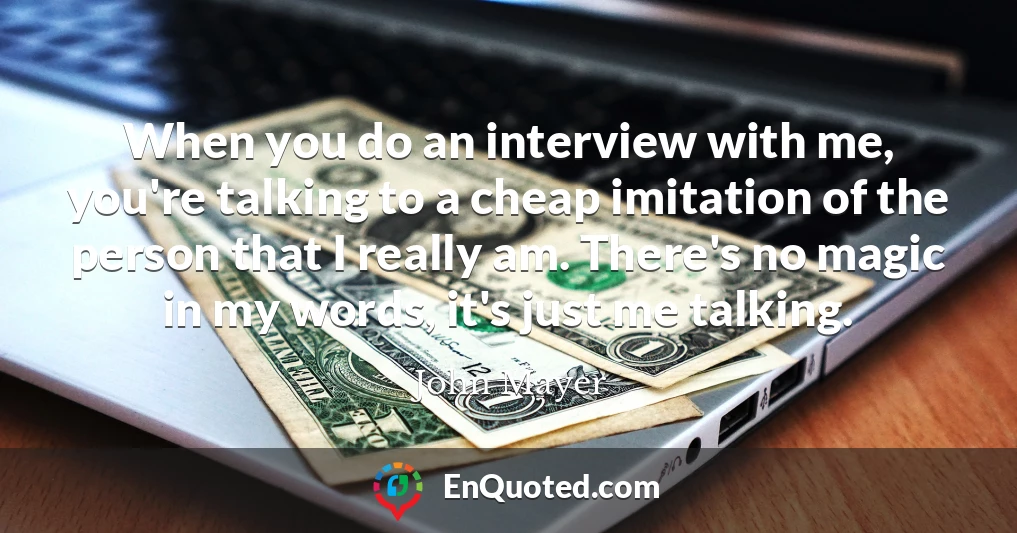 When you do an interview with me, you're talking to a cheap imitation of the person that I really am. There's no magic in my words, it's just me talking.