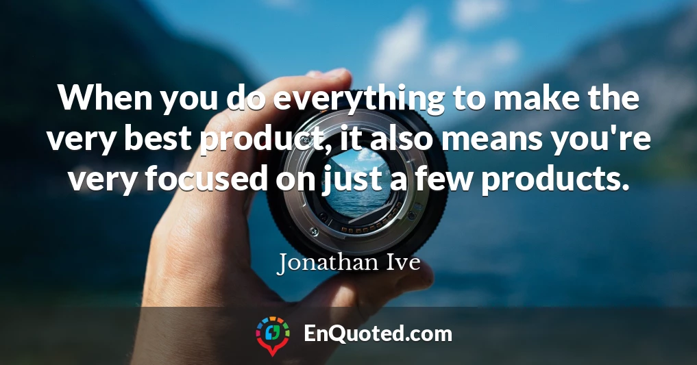 When you do everything to make the very best product, it also means you're very focused on just a few products.