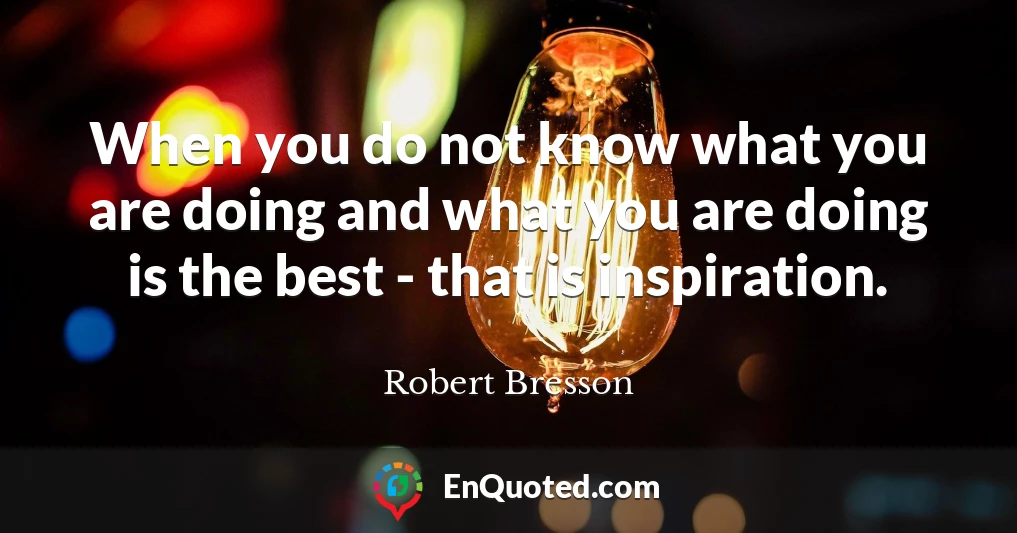 When you do not know what you are doing and what you are doing is the best - that is inspiration.