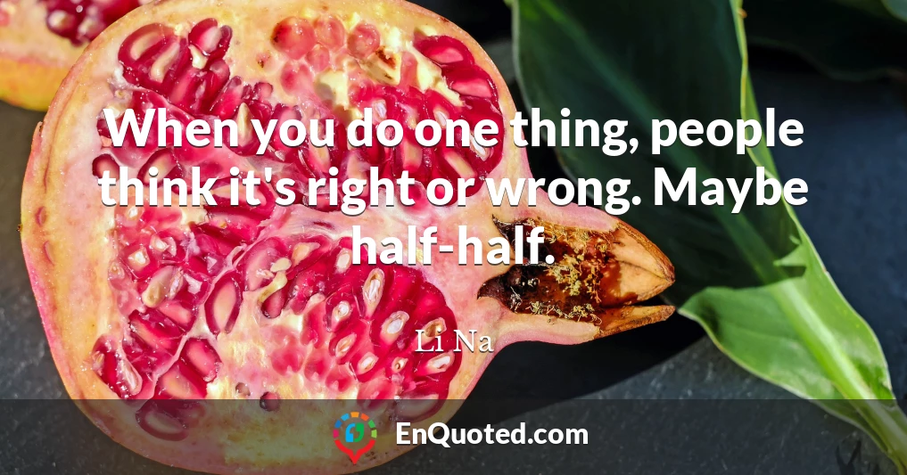 When you do one thing, people think it's right or wrong. Maybe half-half.
