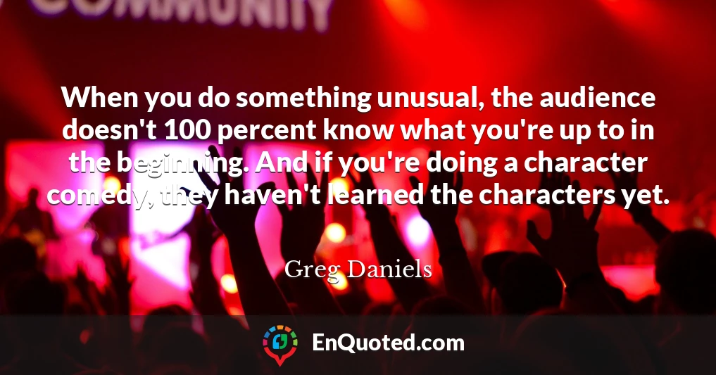 When you do something unusual, the audience doesn't 100 percent know what you're up to in the beginning. And if you're doing a character comedy, they haven't learned the characters yet.