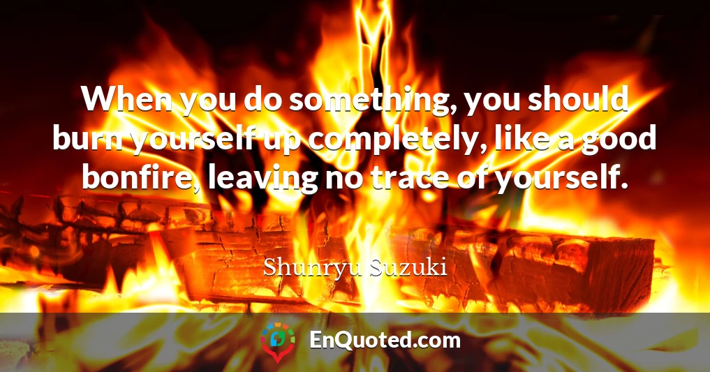 When you do something, you should burn yourself up completely, like a good bonfire, leaving no trace of yourself.