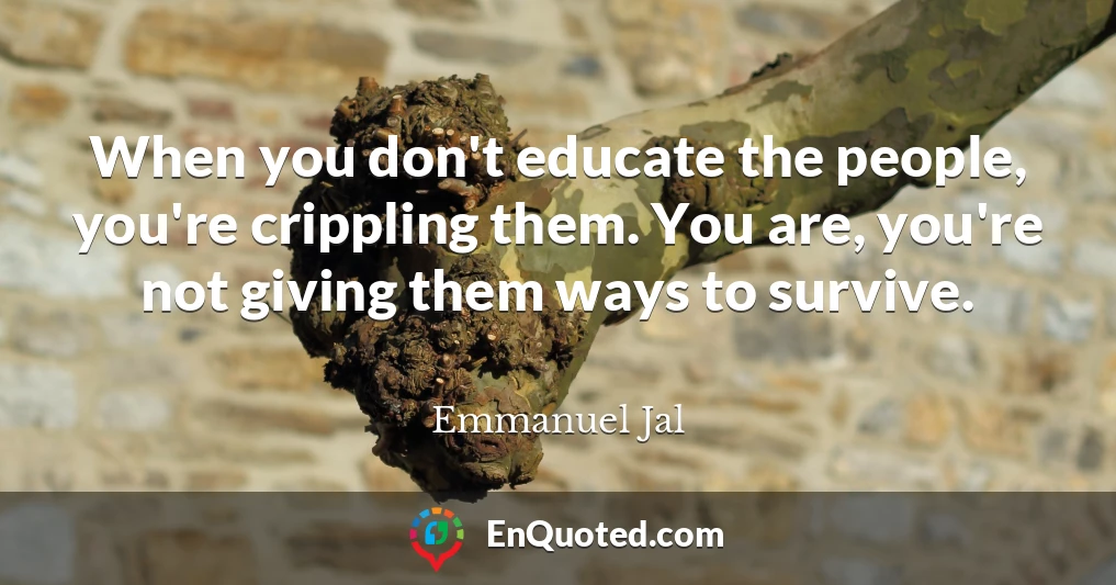 When you don't educate the people, you're crippling them. You are, you're not giving them ways to survive.