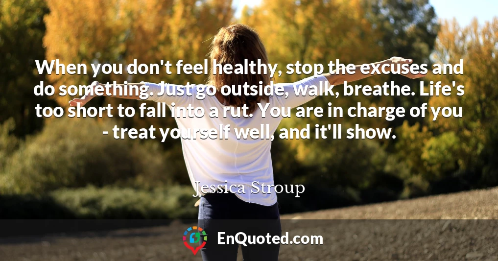 When you don't feel healthy, stop the excuses and do something. Just go outside, walk, breathe. Life's too short to fall into a rut. You are in charge of you - treat yourself well, and it'll show.