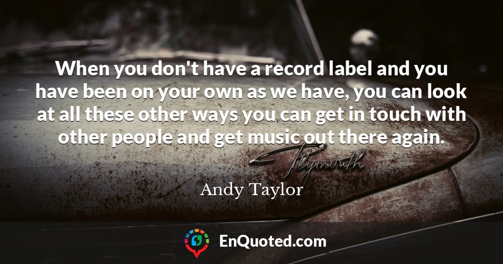 When you don't have a record label and you have been on your own as we have, you can look at all these other ways you can get in touch with other people and get music out there again.