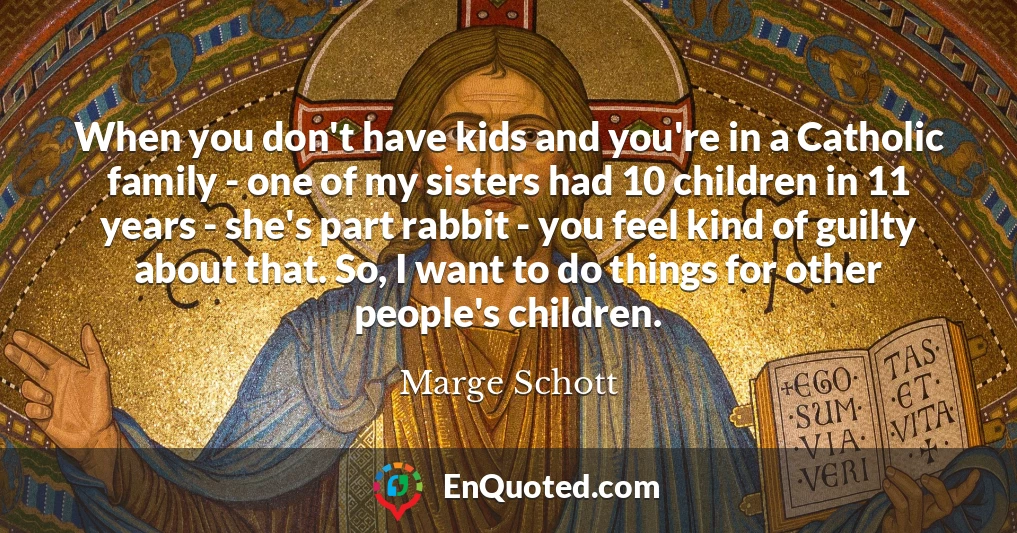 When you don't have kids and you're in a Catholic family - one of my sisters had 10 children in 11 years - she's part rabbit - you feel kind of guilty about that. So, I want to do things for other people's children.