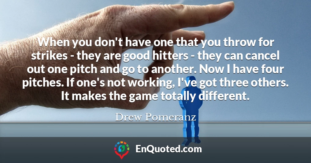 When you don't have one that you throw for strikes - they are good hitters - they can cancel out one pitch and go to another. Now I have four pitches. If one's not working, I've got three others. It makes the game totally different.
