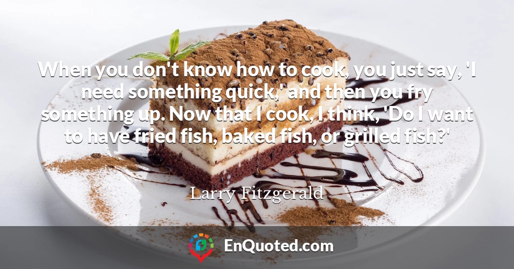 When you don't know how to cook, you just say, 'I need something quick,' and then you fry something up. Now that I cook, I think, 'Do I want to have fried fish, baked fish, or grilled fish?'