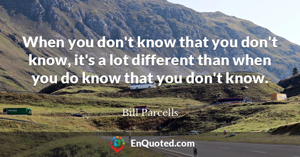 When you don't know that you don't know, it's a lot different than when you do know that you don't know.