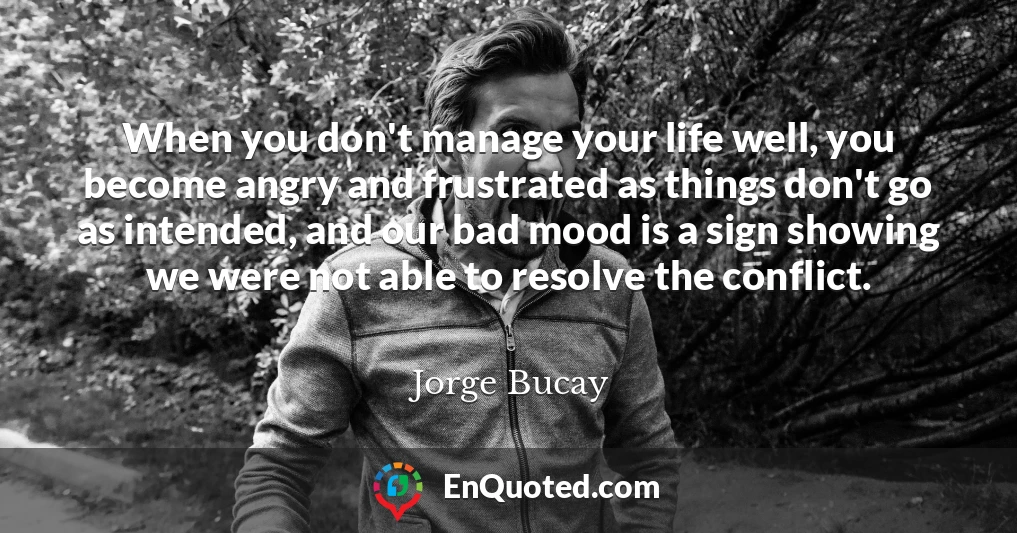 When you don't manage your life well, you become angry and frustrated as things don't go as intended, and our bad mood is a sign showing we were not able to resolve the conflict.