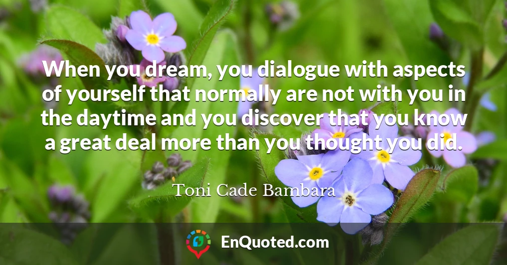 When you dream, you dialogue with aspects of yourself that normally are not with you in the daytime and you discover that you know a great deal more than you thought you did.