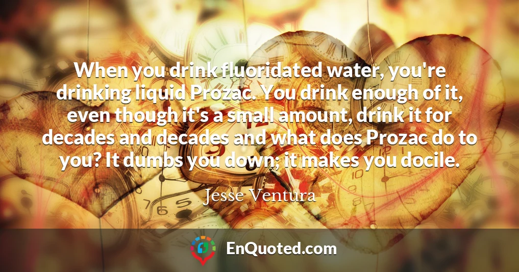 When you drink fluoridated water, you're drinking liquid Prozac. You drink enough of it, even though it's a small amount, drink it for decades and decades and what does Prozac do to you? It dumbs you down; it makes you docile.