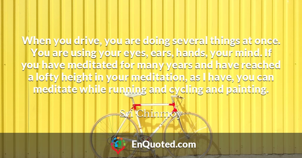 When you drive, you are doing several things at once. You are using your eyes, ears, hands, your mind. If you have meditated for many years and have reached a lofty height in your meditation, as I have, you can meditate while running and cycling and painting.