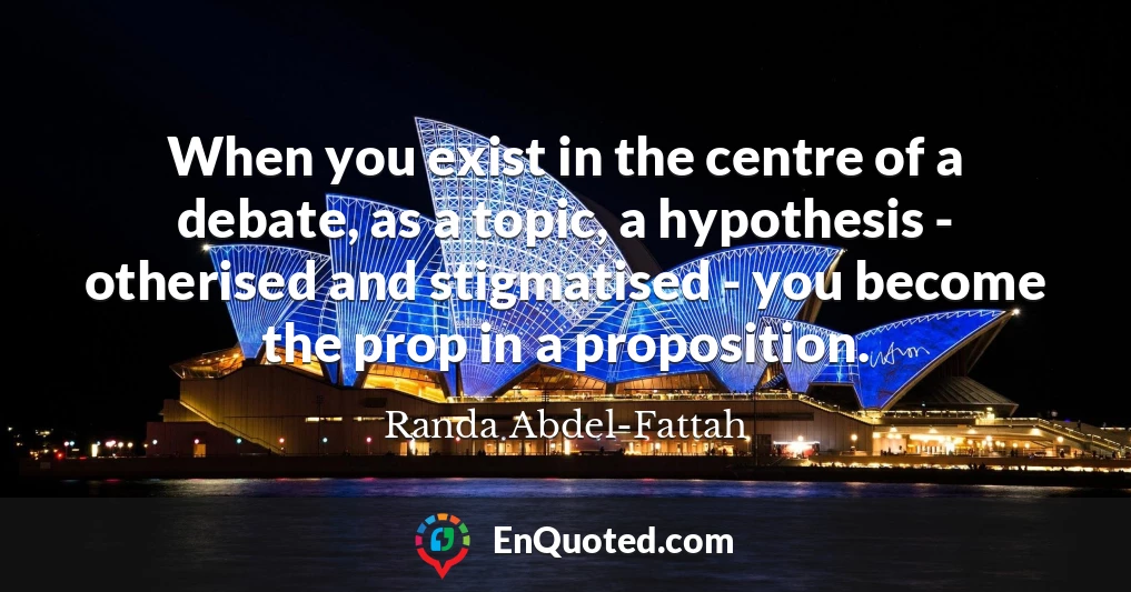 When you exist in the centre of a debate, as a topic, a hypothesis - otherised and stigmatised - you become the prop in a proposition.