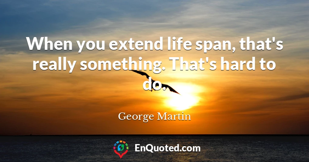 When you extend life span, that's really something. That's hard to do.