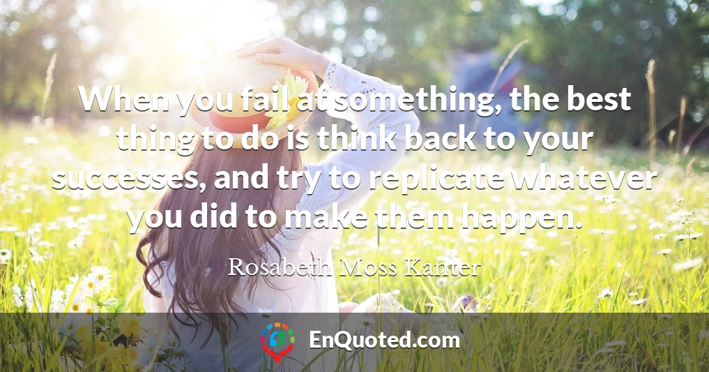 When you fail at something, the best thing to do is think back to your successes, and try to replicate whatever you did to make them happen.