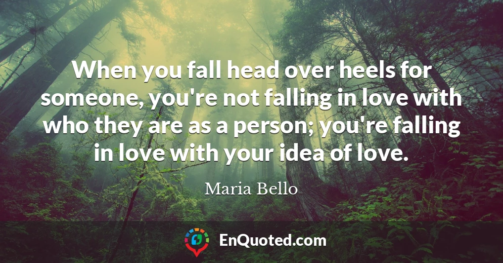 When you fall head over heels for someone, you're not falling in love with who they are as a person; you're falling in love with your idea of love.