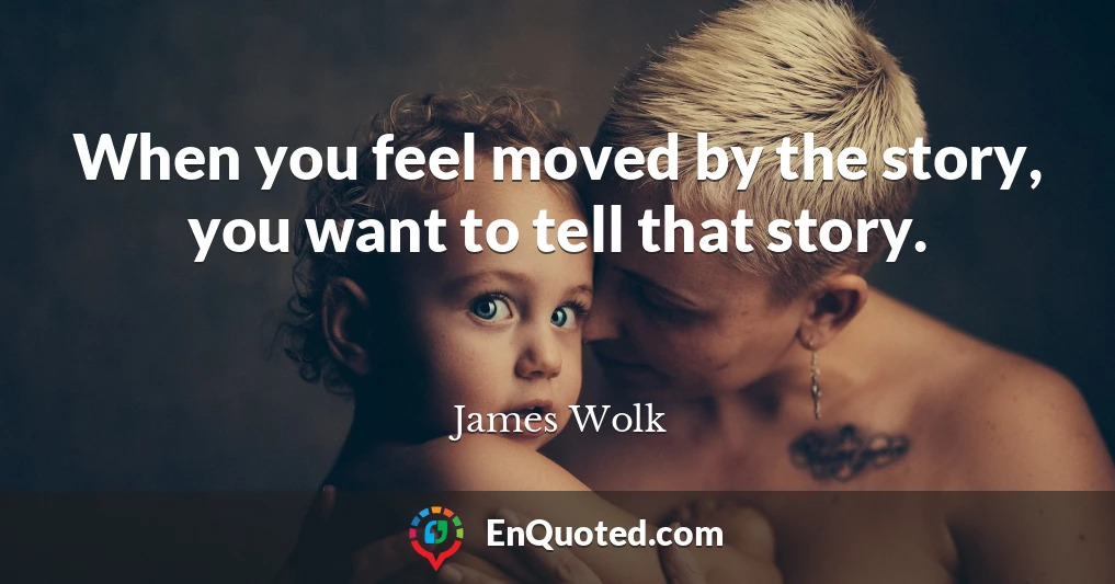 When you feel moved by the story, you want to tell that story.